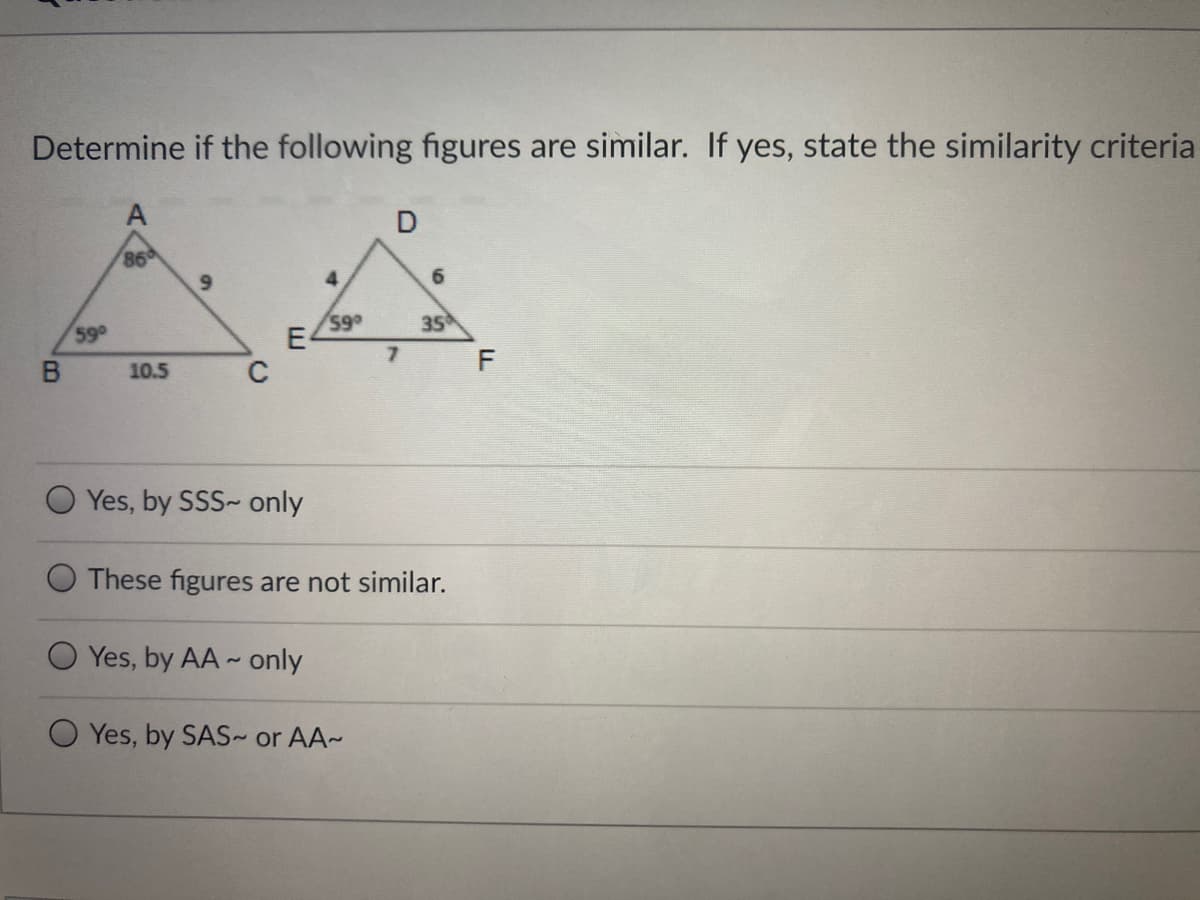 Determine if the following figures are similar. If yes, state the similarity criteria
D
86
9.
6.
59
59
E4
35
7.
F
10.5
C
O Yes, by SSS~ only
These figures are not similar.
Yes, by AA- only
Yes, by SAS or AA~
