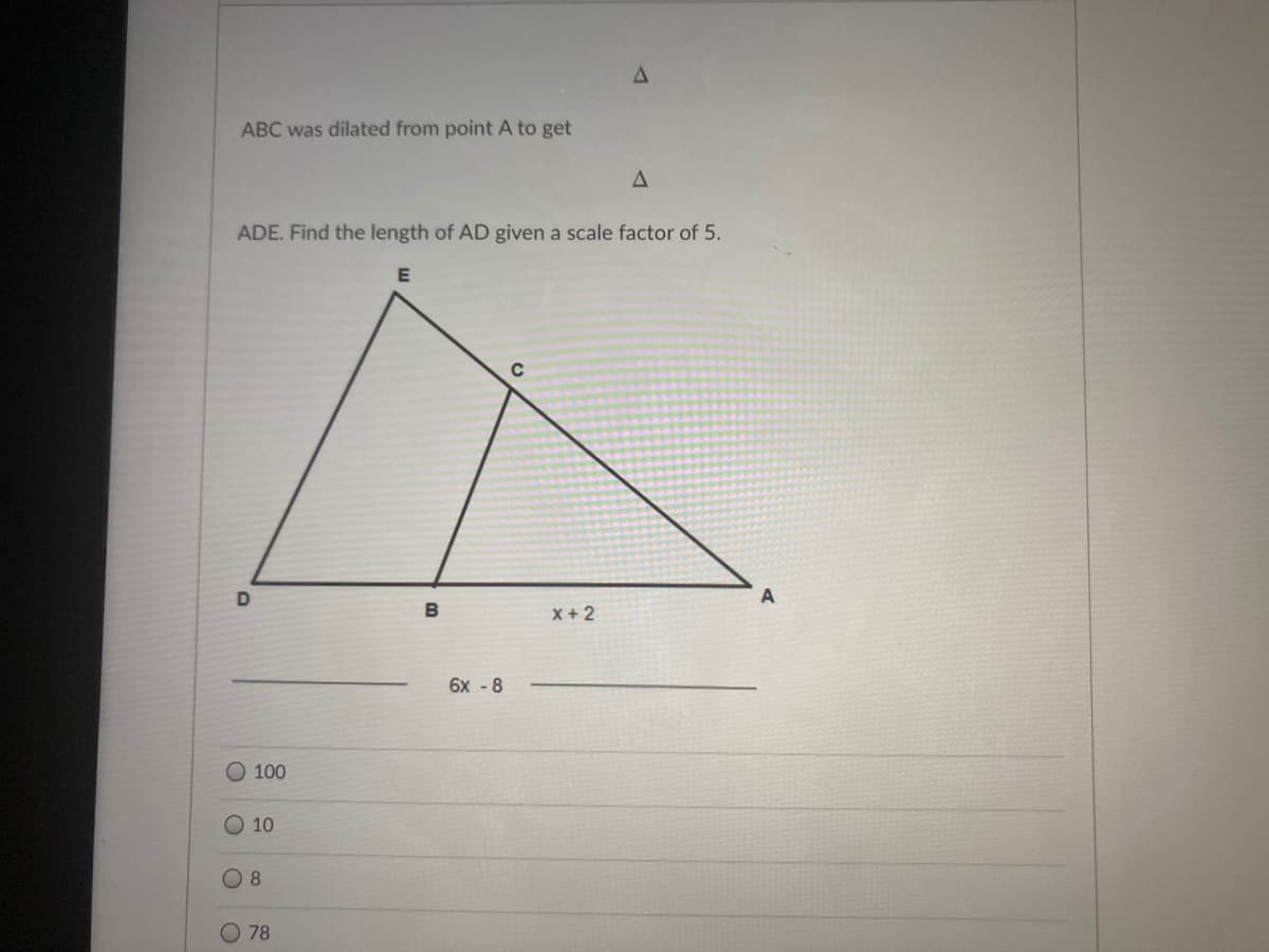 ABC was dilated from point A to get
ADE. Find the length of AD given a scale factor of 5.
B
X + 2
6x - 8
O 100
O 10
O 8
78
