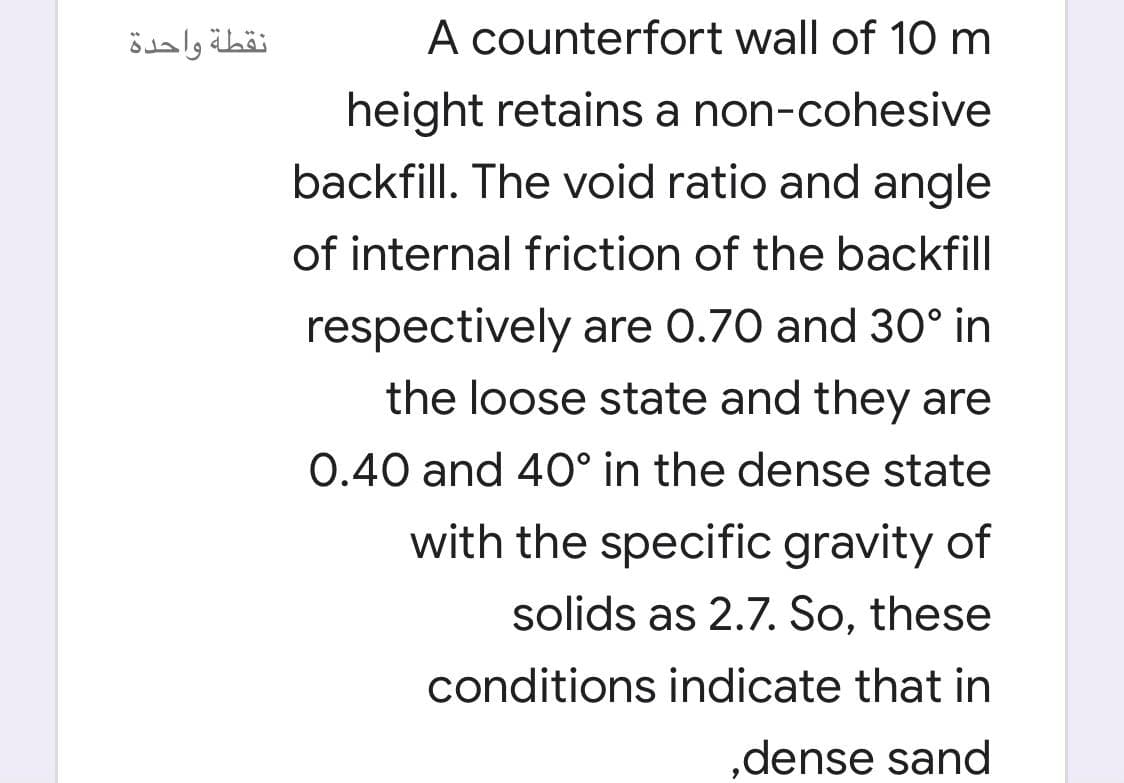 نقطة واحدة
A counterfort wall of 10 m
height retains a non-cohesive
backfill. The void ratio and angle
of internal friction of the backfill
respectively are 0.70 and 30° in
the loose state and they are
0.40 and 40° in the dense state
with the specific gravity of
solids as 2.7. So, these
conditions indicate that in
,dense sand
