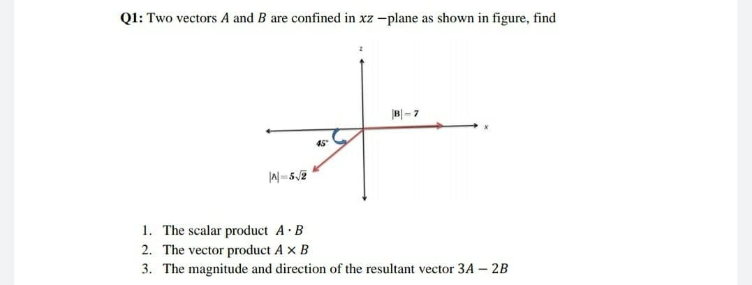 Q1: Two vectors A and B are confined in xz -plane as shown in figure, find
B|= 7
45"
|A=52
1. The scalar product A· B
2. The vector product A x B
3. The magnitude and direction of the resultant vector 3A – 2B
