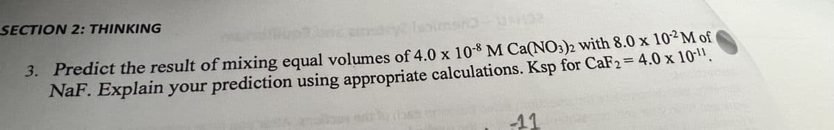 SECTION 2: THINKING
3. Predict the result of mixing equal volumes of 4.0 x 10-8 M Ca(NO3)2 with 8.0 x 102 M of
NaF. Explain your prediction using appropriate calculations. Ksp for CaF2 = 4.0 x 10-11.
11