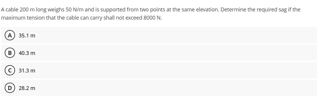 A cable 200 m long weighs 50 N/m and is supported from two points at the same elevation. Determine the required sag if the
maximum tension that the cable can carry shall not exceed 8000 N.
A) 35.1 m
B) 40.3 m
31.3 m
28.2 m
