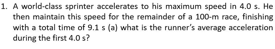 1. A world-class sprinter accelerates to his maximum speed in 4.0 s. He
then maintain this speed for the remainder of a 100-m race, finishing
with a total time of 9.1 s (a) what is the runner's average acceleration
during the first 4.0 s?
