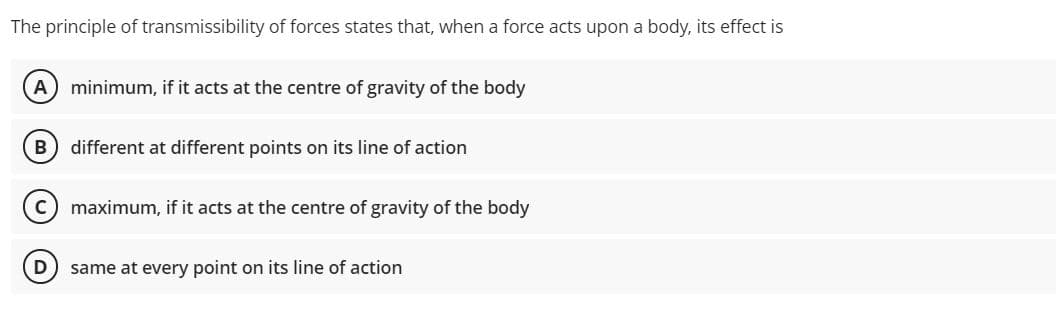 The principle of transmissibility of forces states that, when a force acts upon a body, its effect is
A minimum, if it acts at the centre of gravity of the body
B
different at different points on its line of action
c) maximum, if it acts at the centre of gravity of the body
same at every point on its line of action
