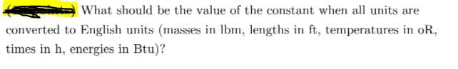 What should be the value of the constant when all units are
converted to English units (masses in Ibm, lengths in ft, temperatures in oR,
times in h, energies in Btu)?
