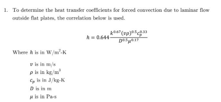 1. To determine the heat transfer coefficients for forced convection due to laminar flow
outside flat plates, the correlation below is used.
k0.67 (vp)0.5 co.33
DO.5 H0.17
h = 0.644
Where h is in W/m²-K
v is in m/s
p is in kg/m
Cp is in J/kg-K
D is in m
µ is in Pa-s
