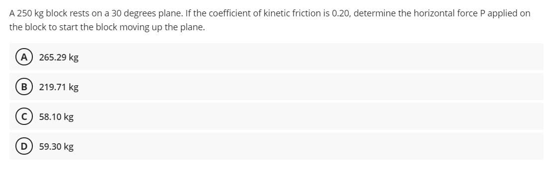 A 250 kg block rests on a 30 degrees plane. If the coefficient of kinetic friction is 0.20, determine the horizontal force P applied on
the block to start the block moving up the plane.
A) 265.29 kg
B) 219.71 kg
c) 58.10 kg
D 59.30 kg
