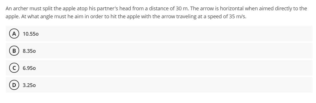 An archer must split the apple atop his partner's head from a distance of 30 m. The arrow is horizontal when aimed directly to the
apple. At what angle must he aim in order to hit the apple with the arrow traveling at a speed of 35 m/s.
A
10.550
8.350
6.950
3.250
