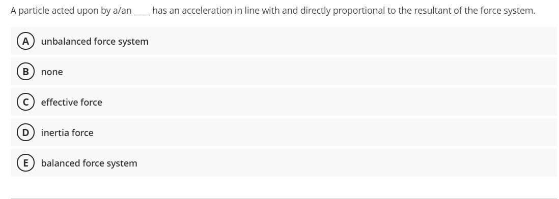 A particle acted upon by a/an
has an acceleration in line with and directly proportional to the resultant of the force system.
unbalanced force system
B
none
effective force
D) inertia force
balanced force system
