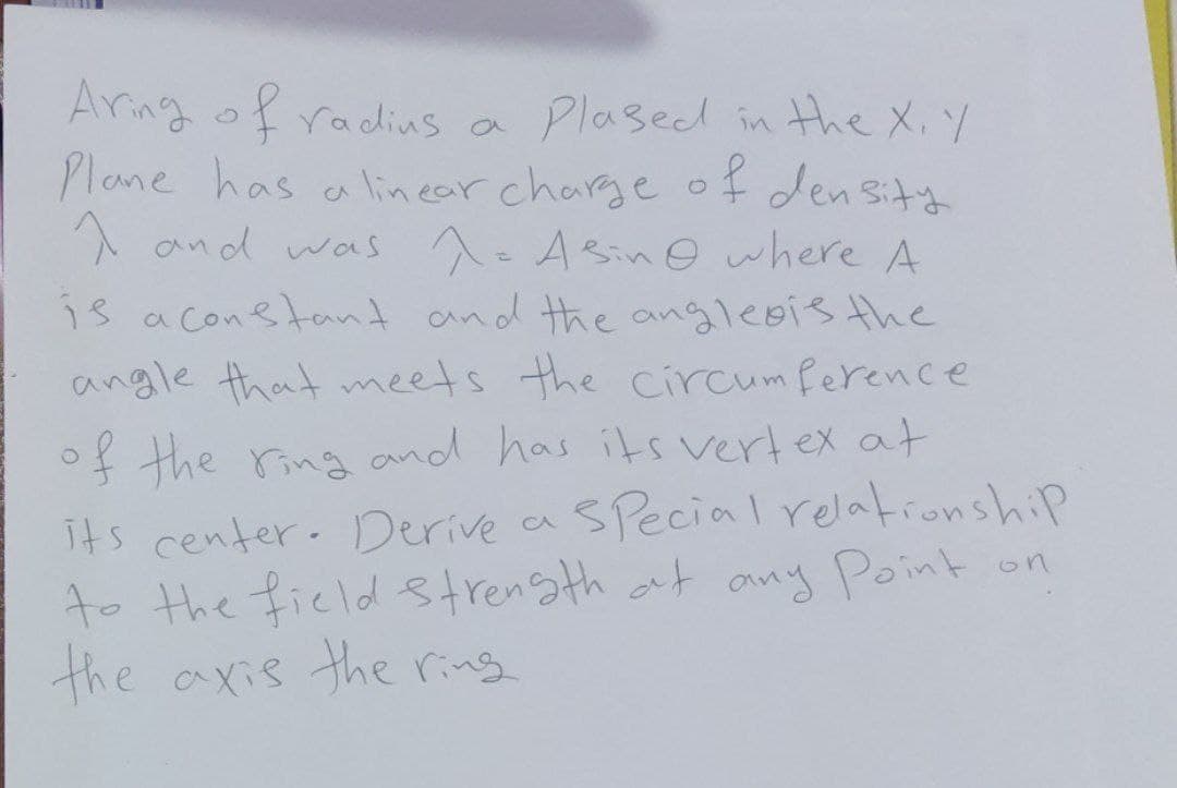 Aring of a Plased in the X.Y
Plane has alinear charge of den sity
A and was A. Asinowhere A
radius
is a conetant and the angleois the
angle that meets the circum ference
of the ring and has its vertex at
SPecial relationship
its center- Derive a
to the ficld strensth at any Point
the axis the ring
on
