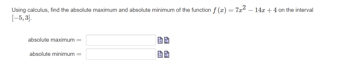 Using calculus, find the absolute maximum and absolute minimum of the function f(x) = 7x² − 14x + 4 on the interval
[−5, 3].
absolute maximum =
absolute minimum =