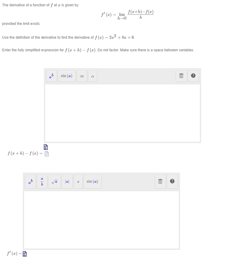 The derivative of a function of f at æ is given by
provided the limit exists.
f(x+h)-f(x) =
Use the definition of the derivative to find the derivative of f(x) = 2x² + 8x + 6.
Enter the fully simplified expression for f(z+h)-f(z). Do not factor. Make sure there is a space between variables.
f(z)=E
b
a
a
b
LO
A₂
b
a
Pl
sin (a)
|a|
k
8
R
f'(x) = lim
h→0
sin (a)
f(a+h)-f(x)
h
B