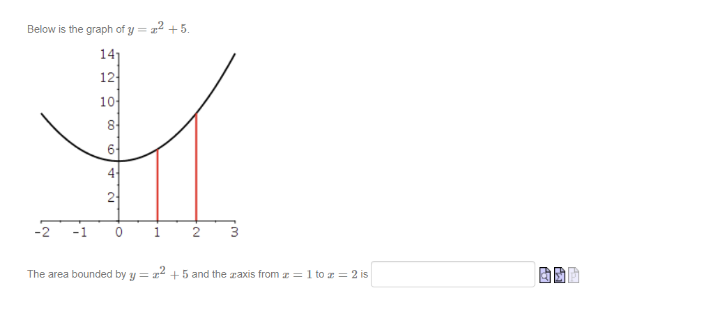 Below is the graph of y = x² +5.
141
12-
10
-2
-1
8-
6-
4-
2
0
1
2
3
The area bounded by y = x² +5 and the axis from x = 1 to x = 2 is