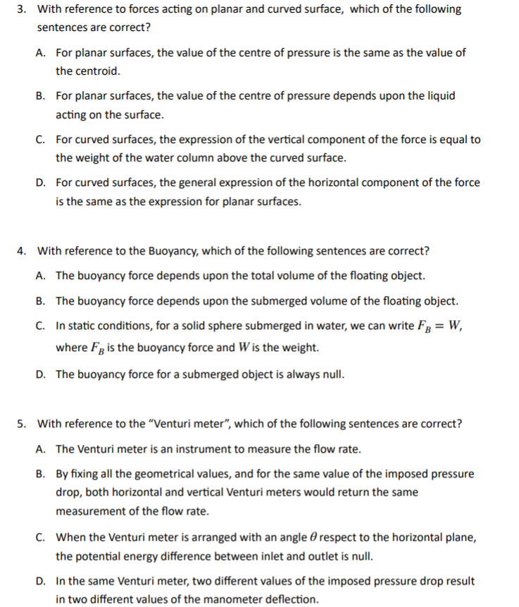 3. With reference to forces acting on planar and curved surface, which of the following
sentences are correct?
A. For planar surfaces, the value of the centre of pressure is the same as the value of
the centroid.
B. For planar surfaces, the value of the centre of pressure depends upon the liquid
acting on the surface.
C. For curved surfaces, the expression of the vertical component of the force is equal to
the weight of the water column above the curved surface.
D. For curved surfaces, the general expression of the horizontal component of the force
is the same as the expression for planar surfaces.
4. With reference to the Buoyancy, which of the following sentences are correct?
A. The buoyancy force depends upon the total volume of the floating object.
B. The buoyancy force depends upon the submerged volume of the floating object.
C. In static conditions, for a solid sphere submerged in water, we can write FB = W,
where Fg is the buoyancy force and W is the weight.
D. The buoyancy force for a submerged object is always null.
5. With reference to the "Venturi meter", which of the following sentences are correct?
A. The Venturi meter is an instrument to measure the flow rate.
B. By fixing all the geometrical values, and for the same value of the imposed pressure
drop, both horizontal and vertical Venturi meters would return the same
measurement of the flow rate.
C. When the Venturi meter is arranged with an angle 0 respect to the horizontal plane,
the potential energy difference between inlet and outlet is null.
D. In the same Venturi meter, two different values of the imposed pressure drop result
in two different values of the manometer deflection.
