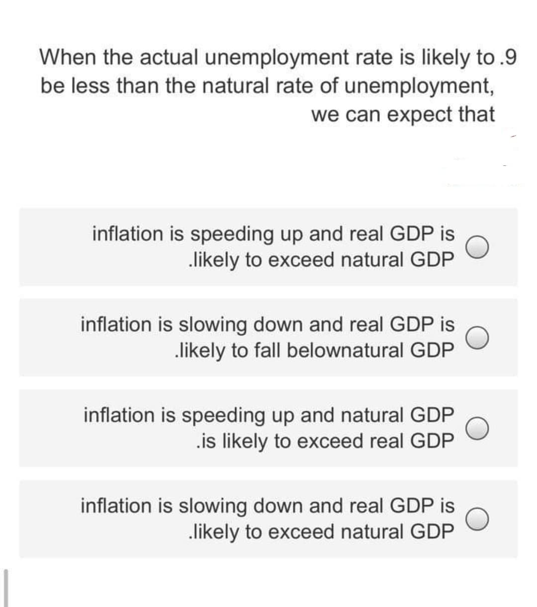 When the actual unemployment rate is likely to .9
be less than the natural rate of unemployment,
we can expect that
inflation is speeding up and real GDP is
likely to exceed natural GDP
inflation is slowing down and real GDP is
likely to fall belownatural GDP
inflation is speeding up and natural GDP
.is likely to exceed real GDP
inflation is slowing down and real GDP is
likely to exceed natural GDP
