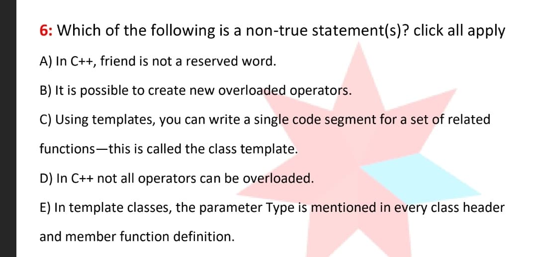 6: Which of the following is a non-true statement(s)? click all apply
A) In C++, friend is not a reserved word.
B) It is possible to create new overloaded operators.
C) Using templates, you can write a single code segment for a set of related
functions-this is called the class template.
D) In C++ not all operators can be overloaded.
E) In template classes, the parameter Type is mentioned in every class header
and member function definition.
