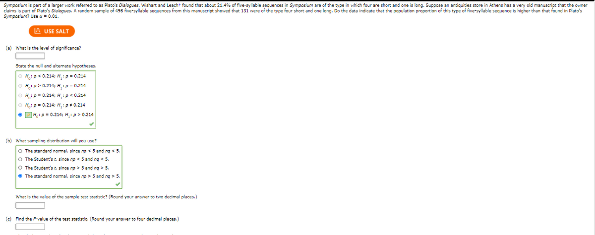 Symposium is part of a larger work referred to as Plato's Dialogues. Wishart and Leacht found that about 21.4% of five-syllable sequences in Symposium are of the type in which four are short and one is long. Suppose an antiquities store in Athens has a very old manuscript that the owner
claims is part of Plato's Dialogues. A random sample of 498 five-syllable sequences from this manuscript showed that 131 were of the type four short and one long. Do the data indicate that the population proportion of this type of five-syllable sequence is higher than that found in Plato's
Symposium? Use a = 0.01.
A USE SALT
(a) what is the level of significance?
State the null and alternate hypotheses.
H.p< 0.214; H,:p = 0.214
H: p> 0.214; H,:p = 0.214
Hip= 0.214; H, :p < 0.214
H,ip = 0.214; H,:p+ 0.214
O DH, p = 0.214; H,: p> 0.214
(b) What sampling distribution will you use?
O The standard normal, since np < 5 and ng < 5.
O The Student's t, since np << 5 and ng < 5.
O The Student's t, since np > 5 and ng > 5.
• The standard normal, since np > 5 and ng > 5
What is the value of the sample test statistic? (Round your answer to two decimal places.)
(c) Find the P-value of the test statistic. (Round your ansvwer to four decimal places.)
