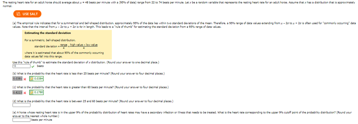 The resting heart rate for an adult horse should average about u = 48 beats per minute with a (95% of data) range from 22 to 74 beats per minute. Let x be a random variable that represents the resting heart rate for an adult horse. Assume that x has a distribution that is approximately
normal.
A USE SALT
(a) The empirical rule indicates that for a symmetrical and bell-shaped distribution, approximately 95% of the data lies within two standard deviations of the mean. Therefore, a 95% range of data values extending from u - 20 to u + 20 is often used for "commonly occurring" data
values. Note that the interval from u - 20 to u + 20 is 40 in length. This leads to a "rule of thumb" for estimating the standard deviation from a 95% range of data values.
Estimating the standard deviation
For a symmetric, bell-shaped distribution,
standard deviation ange high value - low value
where it is estimated that about 95% of the commonly occurring
data values fall into this range.
Use this "rule of thumb" to estimate the standard deviation of x distribution. (Round your answer to one decimal place.)
13
v beats
(b) What is the probability that the heart rate is less than 25 beats per minute? (Round your answer to four decimal places.)
0.0381 x
0.0384
(c) What is the probability that the heart rate is greater than 60 beats per minute? (Round your answer to four decimal places.)
0.8223 x
0.1780
(d) What is the probability that the heart rate is between 25 and 60 beats per minute? (Round your answer to four decimal places.)
(e) A horse whose resting heart rate is in the upper 9% of the probability distribution of heart rates may have a secondary infection
answer to the nearest whole number.)
illness that needs to be treated. What is the heart rate corresponding to the upper 9% cutoff point of the probability distribution? (Round your
beats per minute
