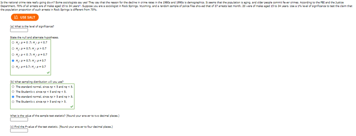 Is the national crime rate really going down? Some sociologists say yes! They state that the reason for the decline in crime rates in the 1980s and 1990s is demographics. It seems that the population is aging, and older people commit fewer crimes. According to the FBI and the Justice Department, 70% of all arrests are of males aged 15 to 34 years. Suppose you are a sociologist in Rock Springs, Wyoming, and a random sample of police files showed that of 37 arrests last month, 20 were of males aged 15 to 34 years. Use a 1% level of significance to test the claim that the population proportion of such arrests in Rock Springs is different from 70%.

### (a) What is the level of significance?
- **1%**

### State the null and alternate hypotheses.
- \( H_0: p = 0.7 \), \( H_1: p < 0.7 \)
- \( H_0: p = 0.7 \), \( H_1: p > 0.7 \)
- \( H_0: p < 0.7 \), \( H_1: p = 0.7 \)
- **\( H_0: p = 0.7 \), \( H_1: p \neq 0.7 \) (This is the selected option)**
- \( H_0: p + 0.7 \), \( H_1: p > 0.7 \)

### (b) What sampling distribution will you use?
- The standard normal, since np < 5 and nq < 5.
- The Student's t, since np < 5 and nq < 5.
- **The standard normal, since np > 5 and nq > 5. (This is the selected option)**
- The Student's t, since np > 5 and nq > 5.

### What is the value of the sample test statistic? (Round your answer to two decimal places.)
- [Blank space for input]

### (c) Find the P-value of the test statistic. (Round your answer to four decimal places.)
- [Blank space for input]