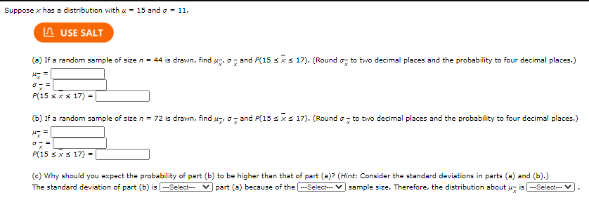 Suppose \( x \) has a distribution with \(\mu = 15\) and \(\sigma = 11\).

**(a)** If a random sample of size \( n = 44 \) is drawn, find \(\mu_{\bar{x}}\), \(\sigma_{\bar{x}}\), and \(P(15 \leq \bar{x} \leq 17)\). (Round \(\sigma_{\bar{x}}\) to two decimal places and the probability to four decimal places.)

\[
\mu_{\bar{x}} = \_\_

\sigma_{\bar{x}} = \_\_

P(15 \leq \bar{x} \leq 17) = \_\_
\]

**(b)** If a random sample of size \( n = 72 \) is drawn, find \(\mu_{\bar{x}}\), \(\sigma_{\bar{x}}\), and \(P(15 \leq \bar{x} \leq 17)\). (Round \(\sigma_{\bar{x}}\) to two decimal places and the probability to four decimal places.)

\[
\mu_{\bar{x}} = \_\_

\sigma_{\bar{x}} = \_\_

P(15 \leq \bar{x} \leq 17) = \_\_
\]

**(c)** Why should you expect the probability of part (b) to be higher than that of part (a)? 

(Hint: Consider the standard deviations in parts (a) and (b).)

The standard deviation of part (b) is \_\_ because of the \_\_ sample size. Therefore, the distribution about \(\mu_{\bar{x}}\) is \_\_.