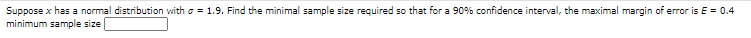 Suppose x has a normal distribution with o = 1.9. Find the minimal sample size required so that for a 90% confidence interval, the maximal margin of error is E = 0.4
minimum sample size
