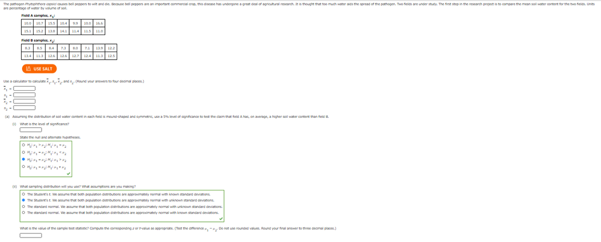 The pathogen Phytophthora capsicl causes bell peppers to wilt and die. Because bell peppers are an important commercial crop, this disease has undergane a great deal of agricultural research. It is thought that too much water aids the spread of the pathogen. Two fields are under study. The first step in the research project is to compare the mean sol water content for the two fields. Units
are percentage of water by volume of sol.
Ficld A samples, x.
10.0 10.7 15.5 10.4 9.9
15.1 15.2 13.8 14.1 11.4
11.5| 11.0
Field B samples, X
A USE SALT
Use a cakculator to calculate x,5,. X, and s,- (Round your answers to four dedmal places.)
(a) Ascuminc the distribution of soil water content in cach field is mound-shaped and svmmetric, use a 5% level of sianificance to test the daim that field A has, on averace, a higher spil water content than fleld B.
(1) What is the level of significance?
State the null and alternate hypotheses
O H: , -i Hi, 2
O Hgi 1-2i H * P2
(1) What sampling distribution will you use? What assumptions are you making?
O The Student's t. We assume that both population distributions are approximately normal with known standard deviations.
• The Student's t. We assume that both population distributions are approximately normal with unknown standard deviations.
O The standard normal.
assume that both population distributions
approximately nomal with unknown standard deviations.
The standard norm
sume that both
oulation
approximately
deviations.
What is the value of the sample test statistic? Compute the coresponding z ar t-value as appropriate. (Test the difference e, -H. Do not use rounded values. Round your final answer to three dedimal places.)
