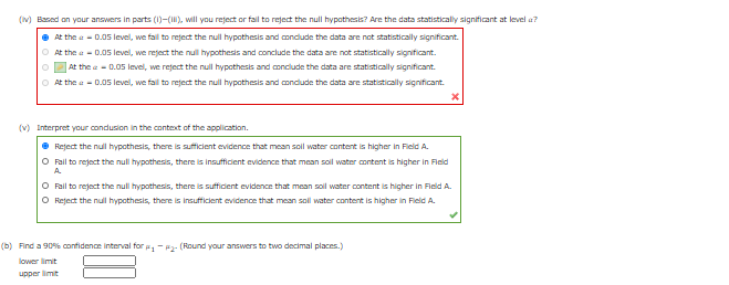 (v) Based on your answers in parts (1)-(), will you reject or fal to reject the null hypothesis? Are the data statistically significant at level a?
• At the a - D.05 level, we fal to reject the null hypothesis and condlude the data are not statistically significant.
O At the a - 0.05 level, we reject the null hypothesis and conclude the data are not statistically significant.
At the e - 0.05 level, we reject the null hypothesis and conclude the data are statistically significant.
O At the a - D.05 level, we fall to reject the null hypothesis and conclude the data are statistically significant.
(v) Interpret your condusion in the context of the application.
e Reject the null hypothesis, there is sufficient evidence that mean soll water content is higher in Field A.
O Fail to reject the null hypothesis, there is insufficient evidence that mean sol water content is higher in Fleld
A
O Fail to reject the null hypothesis, there is suffident evidence that mean soll water content is higher in Fleld A.
O Reject the null hypothesis, there is insufficient evidence that mean soll water content is higher in Field A.
(b) Find a 90% confidence interval for -P2- (Round your answers to two decimal places.)
lower limit
upper limit
