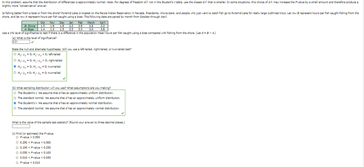 In this problem, assume that the distribution of differences is approximately normal. Note: For degrees of freedom d.f. not in the Student's t table, use the closest d.f. that is smaller. In some situations, this choice of d.f. may increase the P-value by a small amount and therefore produce a
slightly more "conservative" answer.
Is fishing better from a boat or from the shore? Pyramid Lake is located on the Paiute Indian Reservation in Nevada. Presidents, movie stars, and people who just want to catch fish go to Pyramid Lake for really large cutthroat trout. Let row B represent hours per fish caught fishing from the
shore, and let row A represent hours per fish caught using a boat. The following data are paired by month from October through April.
|Oct
B: Shore 1.5
1.4
Feb
March
April
3.3
3.8
Use a 1% level of significance to test if there is a difference in the population mean hours per fish caught using a boat compared with fishing from the shore. (Let d = B - A.)
Dec Jan
1.9
1.5
Nov
1.9
3.2
3.9
3.6
A: Boat
1.3
2.2
3.3
3.0
(a) What is the level of significance?
0.01
State the null and alternate hypotheses. Will you use a left-tailed, right-tailed, or two-tailed test?
O H,: H, = 0; H,: H, < 0; left-tailed
O H,: H, = 0; H, : H, > 0; right-tailed
O H,: H, = 0; H, : # 0; two-tailed
O H,i H, + 0; H, : 4, = 0; two-tailed
(b) What sampling distribution will you use? What assumptions are you making?
O The Student's t. We assume that d has an approximately uniform distribution.
O The standard normal. We assume that d has an approximately uniform distribution.
• The Student's t. We assume that d has an approximately normal distribution.
O The standard normal. We assume that d has an approximately normal distribution.
What is the value of the sample test statistic? (Round your answer to three decimal places.)
(c) Find (or estimate) the P-value.
O P-value > 0.500
O 0.250 < P-value < 0.500
O 0.100 < P-value < 0.250
O 0.050 < P-value < 0.100
O 0.010 < P-value < 0.050
O P-value < 0.010
