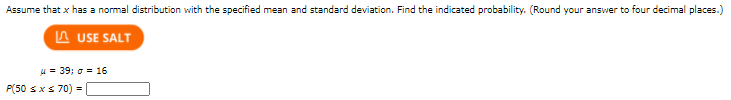 Assume that x has a normal distribution with the specified mean and standard deviation. Find the indicated probability. (Round your answer to four decimal places.)
A USE SALT
u = 39; o = 16
P(50 sxs 70) =
