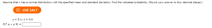 Assume that x has a normal distribution with the specified mean and standard deviation. Find the indicated probability. (Round your answer to four decimal places.)
n USE SALT
u = 5.1; o= 0.9
P(7 sxs 9) =
