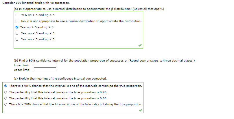 Consider 139 binomial trials with 48 successes.
(a) Is it appropriate to use a normal distribution to approximate the p distribution? (Select all that apply.)
O Yes. np > 5 and ng < 5
No, it is not appropriate to use a normal distribution to approximate the distribution.
V Yes. np > 5 and ng > 5
O Yes. np < 5 and ng < 5
O Yes. np < 5 and ng < 5
(b) Find a 90% confidence interval for the population proportion of successes p. (Round your answers to three decimal places.)
lower limit
upper limit
(c) Explain the meaning of the confidence interval you computed.
There is a 90% chance that the interval is one of the intervals containing the true proportion.
The probability that this interval contains the true proportion is 0.20.
The probability that this interval contains the true proportion is 0.80.
There is a 20% chance that the interval is one of the intervals containing the true proportion.
