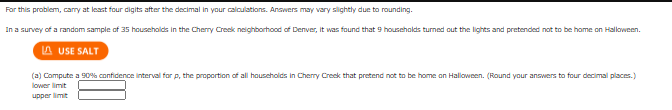 For this problem, cary at least four cigits after the decimal in your calculations. Anawers may vary slightly due to rounding.
In a survey of a random sample of 35 households in the Cherry Creek neighborhood of Denver, it was found that 9 households turned out the lights and pretended not to be home on Halloween.
A USE SALT
(a) Compute a 90% confidence interval for p, the proportion of all houscholds in Cherry Creck that pretend not to be home on Halloween. (Round your answers to four decimal places.)
lower limit
upper limit
