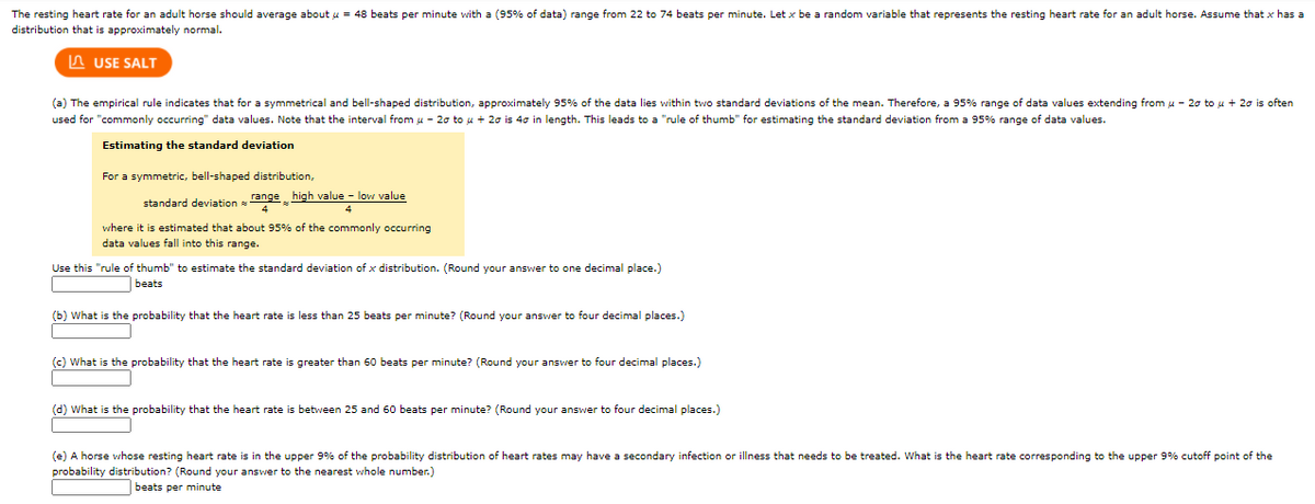 The resting heart rate for an adult horse should average about u = 48 beats per minute with a (95% of data) range from 22 to 74 beats per minute. Let x be a random variable that represents the resting heart rate for an adult horse. Assume that x has a
distribution that is approximately normal.
A USE SALT
(a) The empirical rule indicates that for a symmetrical and bell-shaped distribution, approximately 95% of the data lies within two standard deviations of the mean. Therefore, a 95% range of data values extending from u - 2o to u + 20 is often
used for "commonly occurring" data values. Note that the interval from u - 20 to u + 20 is 40 in length. This leads to a "rule of thumb" for estimating the standard deviation from a 95% range of data values.
Estimating the standard deviation
For a symmetric, bell-shaped distribution,
standard deviation
range high value - low value
4
where it is estimated that about 95% of the commonly occurring
data values fall into this range.
Use this "rule of thumb" to estimate the standard deviation of x distribution. (Round your answer to one decimal place.)
beats
(b) What is the probability that the heart rate is less than 25 beats per minute? (Round your answer to four decimal places.)
(c) What is the probability that the heart rate
greater than 60 beats per minute? (Round your answer to four decimal places.)
(d) What is the probability that the heart rate is between 25 and 60 beats per minute? (Round your answer to four decimal places.)
(e) A horse whose resting heart rate is in the upper 9% of the probability distribution of heart rates may have a secondary infection or illness that needs to be treated. What is the heart rate corresponding to the upper 9% cutoff point of the
probability distribution? (Round your answer to the nearest whole number.)
beats per minute
