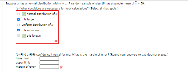 Suppose x has a normal distribution with o = 1. A random sample of size 18 has a sample mean of x = 50.
(a) What conditions are necessary for your calculations? (Select all that apply.)
|normal distribution of x
O nis large
O uniform distribution of x
O c is unknown
o is known
(b) Find a 90% confidence interval for mu. What is the margin of error? (Round your answers to two decimal places.)
lower limit
upper limit
margin of error
