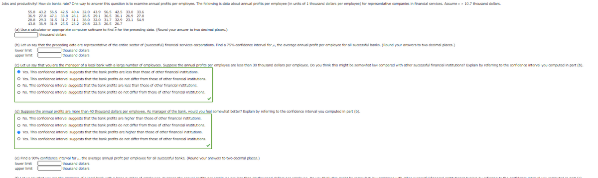 Jobs and productivity! How do banis rate? One way to answer this question is to examine annual profits per emplayee. The following is data about annual profits per employee (in units of 1 thousand dollars per employee) for representative companies in finandal services. Assumee 10.7 thousand dollars.
55.8 42.2
369 270 471 138 281 285 29 1 365 36 1 269 278
28.8 29.3 31.5 31.7 31.1 38.0 32.o 31.7 32.9 23.1 54.9
56.5 42.5 40.4 32.0 43.9 56.5 42.5 33.0 33.6
(a) Use a calculator or appropriate computer software to find x for the preceding data. (Round your answer to two dedimal places.)
thousand dollars
(b) Let us say that the preceding data are representative of the entire sector of (successful) financial services corporations. Find a 75%% confidence interval for u, the average annual profit per emplayee for all successful banks. (Round your answers to two decimal places.)
lower limit
thousand dollars
thousand dollars
(C) Let us say that you are the manager of a local bank with a large number of emplayees. Suppose the annual profits per employee are less than 30 thousand dollars per emplayee. Do you think this might be somewhat low compared with ather successful financial institutions? Explain by referring to the confidence interval you computed in part (b).
e Yes. This oonfidence interval suggests that the bank profits are less than those of other financial institutions.
O Yes. This confidence interval suggests that the bank profits do nat differ from those of other financial institutions.
O No. This contidence interval suggests that the bank profits are less than those of ather financial institutions.
O No. This confidence interval suggests that the bank profits do nat differ from those of other finandal institutions.
(c) Suppose the annual profits are more than 40 thousand dollars per emplayee. As manager of the bankk, would you feel somewhat better? Explain by referring to the confidence interval you computed in part (b)-
O No. This contidence interval suggests that the bank profits are higher than those of ather financial institutions.
O No. This confidence interval suggests that the bank profits do nat differ from those of other finandal institutions.
e Yes. This confidence interval suggests that the bank profits are higher than those of other finandal institutions.
O Yes. This confidence interval suggests that the bank profits do nat differ from those af other financial institutions.
(e) Find a 90% confidence interval for u, the average annual profit per employee for all successful banks. (Round your answers to two decimal places.)
lower limit
thousand dollars
thousand dollars
