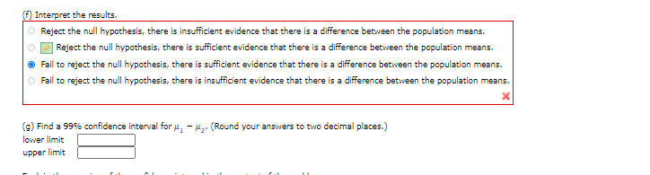 (f) Interpret the results.
O Reject the null hypothesis, there is insufficient evidence that there is a difference between the population means.
Reject the null hypothesis, there is sufficient evidence that there is a difference between the population means.
O Fail to reject the null hypothesis, there is sufficient evidence that there is a difference between the population means.
O Fail to reject the null hypothesis, there is insufficient evidence that there is a difference between the population means.
(g) Find a 99% confidence interval for u, - H,. (Round your answers to two decimal places.)
lower limit
upper limit
