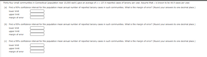 ### Confidence Interval Calculation for Larceny Cases

In a study of thirty-four small communities in Connecticut (each with a population near 10,000), an average of \( \overline{x} = 137.4 \) reported cases of larceny per year was observed. It is assumed that the standard deviation \( \sigma \) is known to be 44.9 cases per year. Below are exercises to find confidence intervals for the population mean annual number of reported larceny cases.

#### (a) Calculate a 90% Confidence Interval
- **Lower limit:** [Input Required]
- **Upper limit:** [Input Required]
- **Margin of error:** [Input Required]

#### (b) Calculate a 95% Confidence Interval
- **Lower limit:** [Input Required]
- **Upper limit:** [Input Required]
- **Margin of error:** [Input Required]

#### (c) Calculate a 99% Confidence Interval
- **Lower limit:** [Input Required]
- **Upper limit:** [Input Required]
- **Margin of error:** [Input Required]

### Instructions:
For each confidence interval, determine the margin of error and use it to calculate the lower and upper limits of the interval. Round your answers to one decimal place as requested.