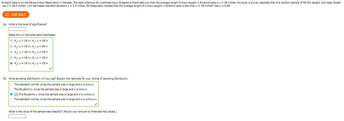 Pyramid Lake is on the Paiute Indian Reservation in Nevada. The lake is famous for cutthroat trout. Suppose a friend tells you that the average length of trout caught in Pyramid Lake is u = 19 inches. However, a survey reported that of a random sample of 46 fish caught, the mean length
was x = 18.4 inches, with estimated standard deviation s = 3.3 inches. Do these data indicate that the average length of a trout caught in Pyramid Lake is less than u = 19 inches? Use a = 0.05.
A USE SALT
(a) What is the level of significance?
State the null and alternate hypotheses.
O H,1 u > 19 in; H,: u = 19 in
O Hi u = 19 in; H,: u + 19 in
O H; u < 19 in; H,: u = 19 in
O H,i u = 19 in; H,:u > 19 in
O H,i u = 19 in; H,: u < 19 in
(b) What sampling distribution will you use? Explain the rationale for your choice of sampling distribution.
The standard normal, since the sample size is large and o is known.
The Student's t, since the sample size is large and o is known.
2 The Student's t, since the sample size is large and o is unknown.
The standard normal, since the sample size is large and o is unknown.
What is the value of the sample test statistic? (Round your answer to three decimal places.)
