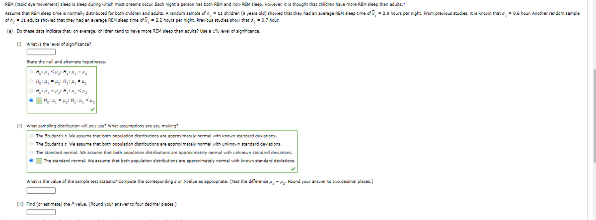 REM (rapid eye movement) sleep is sleep during which most dreams ocur. Each night a person has both REM and non-REM sleep. However, it is thought that children have more REM sleep than adults.t
Assume that REM sleep time is normally distributed for both children and adults. A random sample of n, = 11 children (9 years old) showed that they had an average REM sleep time of x, = 2.9 hours per night. From previous studies, it is known that o, = 0.6 hour. Another random sample
of n, = 11 adults showed that they had an average REM sleep time of x, = 2.2 hours per night. Previous studies show that o, = 0.7 hour.
(a) Do these data indicate that, on average, children tend to have more REM sleep than adults? Use a 1% level of significance.
(i) What is the level of significance?
State the null and alternate hypotheses.
(ii) what sampling distribution will you use? What assumptions are you making?
The Student's t. We assume that both population distributions are approximately normal with known standard deviations.
O The Student's t. We assume that both population distributions are approximately normal with unknown standard deviations.
The standard normal. We assume that both population distributions are approximately normal with unknown standard deviations.
O P The standard normal. We assume that both population distributions are approximately normal with known standard deviations.
What is the value of the sample test statistic? Compute the corresponding z or t-value as appropriate. (Test the difference u, - H. Round your answer to two decimal places.)
(iii) Find (or estimate) the P-value. (Round your answer to four decimal places.)
