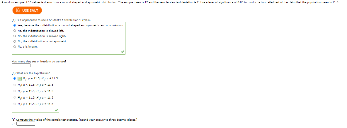 A random sample of 16 values is drawn from a mound-shaped and symmetric distribution. The sample mean is 12 and the sample standard deviation is 2. Use a level of significance of 0.05 to conduct a two-tailed test of the claim that the population mean is 11.5.

**(a) Is it appropriate to use a Student’s t distribution? Explain.**

- Yes, because the x distribution is mound-shaped and symmetric and σ is unknown. [Selected]
- No, the x distribution is skewed left.
- No, the x distribution is skewed right.
- No, the x distribution is not symmetric.
- No, σ is known.

**How many degrees of freedom do we use?**

**(b) What are the hypotheses?**

- \( H_0: \mu = 11.5; H_1: \mu \neq 11.5 \) [Selected]
- \( H_0: \mu < 11.5; H_1: \mu = 11.5 \)
- \( H_0: \mu = 11.5; H_1: \mu > 11.5 \)
- \( H_0: \mu = 11.5; H_1: \mu < 11.5 \)
- \( H_0: \mu > 11.5; H_1: \mu = 11.5 \)

**(c) Compute the t value of the sample test statistic. (Round your answer to three decimal places.)**

\( t = \_\_\_\_\_\_ \)