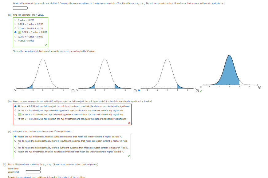 What is the value of the sample test statistic? Compute the coresponding z ar t-value as appropriate. (Test the difference e, -H. Do not use rounded values. Round your final answer to three dedimal places.)
(1) Find (or estimate) the Pvalue
O Pvalue > 0.250
O 0.125 < Pvalue < 0.250
O D.050 < Pvalue < 0.125
0.025 < Pvalue 0.050
O D.005 < yalue < 0.025
O Pvalue < 0.005
Sketch the sampling distribution and show the area corresponding to the P-value
(v) Based on your answers in parts (1)-(), will you reject or fal to reject the null hypothesis? Are the data statistically significant at level a?
• At the a - D.05 level, we fall to reject the null hypothesis and conclude the data are not statistically significant.
O At the a - D.05 level, we reject the null hypothesis and conclude the data are not statistically significant.
At the e- 0.05 level, we reject the null hypothesis and conclude the data are statistically significant.
O At the a - D.05 level, we fal to reject the null hypothesis and condude the data are statistically significant.
(v) Interpret your condusion in the context of the application.
• Reject the null hypothesis, there is sufficient evidence that mean soll water content is higher in Field A.
O Fail to reject the null hypothesis, there is insufficent evidence that mean sol water content is higher in Field
A.
O Fail to reject the null hypothesis, there is sufficent evidence that mean sol water content is higher in Field A.
O Reject the null hypothesis, there is insufficient evidence that mean soll water content is higher in Field A.
(b) Find a 90% confidence interval for ,- P- (Round your answers to two decimal places.)
lower limit
upper limit
Explain the meaning of the confidence interval in the context of the problem.
