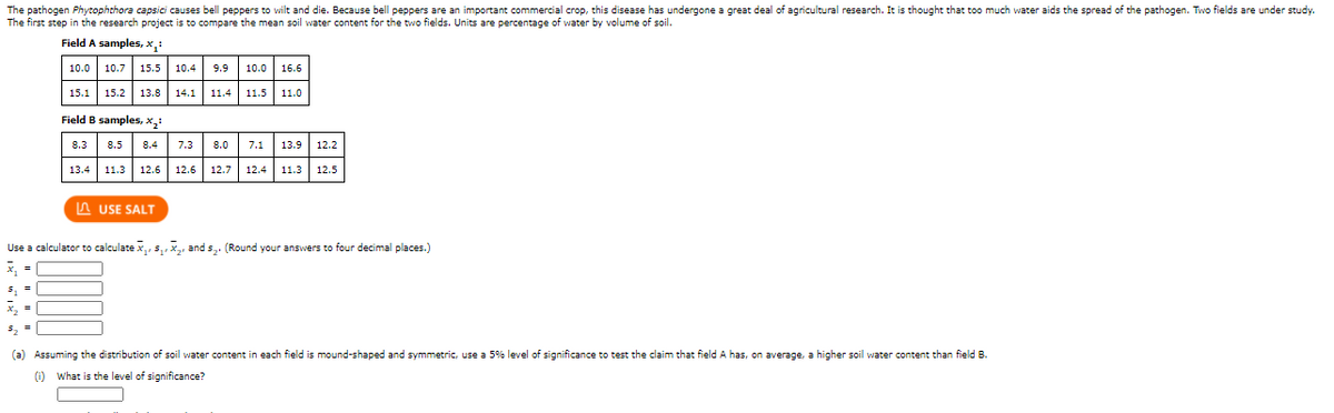 The pathogen Phytophthora capsici causes bell peppers to wilt and die. Because belI peppers are an important commercial crop, this disease has undergone a great deal of agricultural research. It is thought that too much water aids the spread of the pathogen. Two fields are under study.
The first step in the research project is to compare the mean soil water content for the two fields. Units are percentage of water by volume of soil.
Field A samples, x:
10.0 10.7 15.5 10.4
9.9
10.0
16.6
15.1 15.2 13.8 14.1 11.4 11.5 11.0
Field B samples, x,:
8.3
8.5
8.4 7.3 8.0
7.1 13.9
12.2
13.4 11.3
12.6 12.6 12.7 12.4 11.3 12.5
A USE SALT
Use a calculator to calculate x,, s,,x,, and s,. (Round your answers to four decimal places.)
x,
(a) Assuming the distribution of soil water content in each field is mound-shaped and symmetric, use a 5% level of significance to test the claim that field A has, on average, a higher soil water content than field B.
(1) What is the level of significance?
