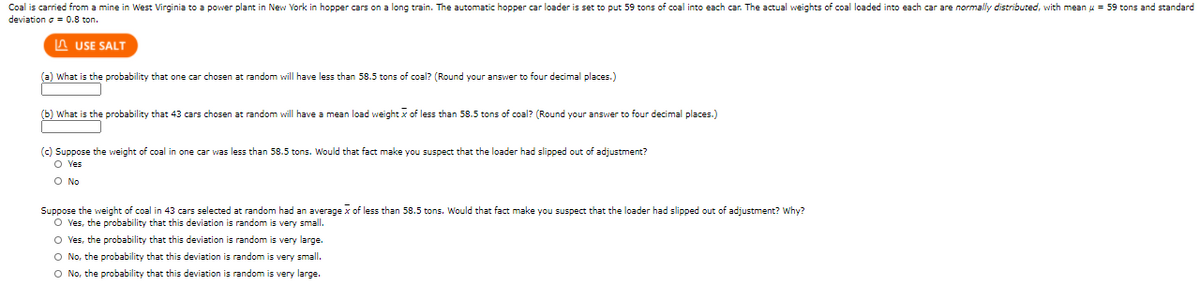 Coal is carried from a mine in West Virginia to a power plant in New York in hopper cars on a long train. The automatic hopper car loader is set to put 59 tons of coal into each car. The actual weights of coal loaded into each car are normally distributed, with mean u = 59 tons and standard
deviation o = 0.8 ton.
A USE SALT
(a) What is the probability that one car chosen at random will have less than 58.5 tons of coal? (Round your answer to four decimal places.)
(b) What is the probability that 43 cars chosen at random will have a mean load weight x of less than 58.5 tons of coal? (Round your answer to four decimal places.)
(c) Suppose the weight of coal in one car was less than 58.5 tons. Would that fact make you suspect that the loader had slipped out of adjustment?
O Ves
O No
Suppose the weight of coal in 43 cars selected at random had an average x of less than 58.5 tons. Would that fact make you suspect that the loader had slipped out of adjustment? Why?
O Yes, the probability that this deviation is random is very small.
O Ves, the probability that this deviation is random is very large.
O No, the probability that this deviation is random is very small.
O No, the probability that this deviation is random is very large.
