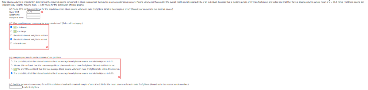 Total plasma volume is important in determining the required plasma component in blood replacement therapy for a person undergoing surgery. Plasma volume is influenced by the overall health and physical activity of an individual. Suppose that a random sample of 47 male firefighters are tested and that they have a plasma volume sample mean of x - 37.5 ml/kg (mililiters plasma per
kilogram body weight). Assume that a- 7.50 mlkg for the distribution of blood plasma.
(a) Find a 99% confidence interval for the population mean blood plasma volume in male firefighters. What is the margin of error? (Round your answers to two decimal places.)
lower limit
upper limit
margin of error
(b) What conditions are necessary for your calculations? (Select all that apply.)
Pnis large
the distribution of weights is uniform
the distribution of weichts is normal
Oais unknown
(c) Interpret your results in the context of this problem.
The probability that this interval contains the true average blood plasma volume in male firefighters is 0.01.
We are 1% cnnfident that the true average blood plasma alume in male firefighters falls within this interval.
DWe are 999% confident that the true average blood plasma volume in male firefighters falls within this interval.
• The probability that this interval contains the true average blood plasma volume in male firefighters is 0.99.
(C) Find the sample size necessary for a 99% confidence level with maximal margin of emor E - 2.8D for the mean plasma volume in male firefighters. (Round up to the nearest whole number.)
male firefighters
