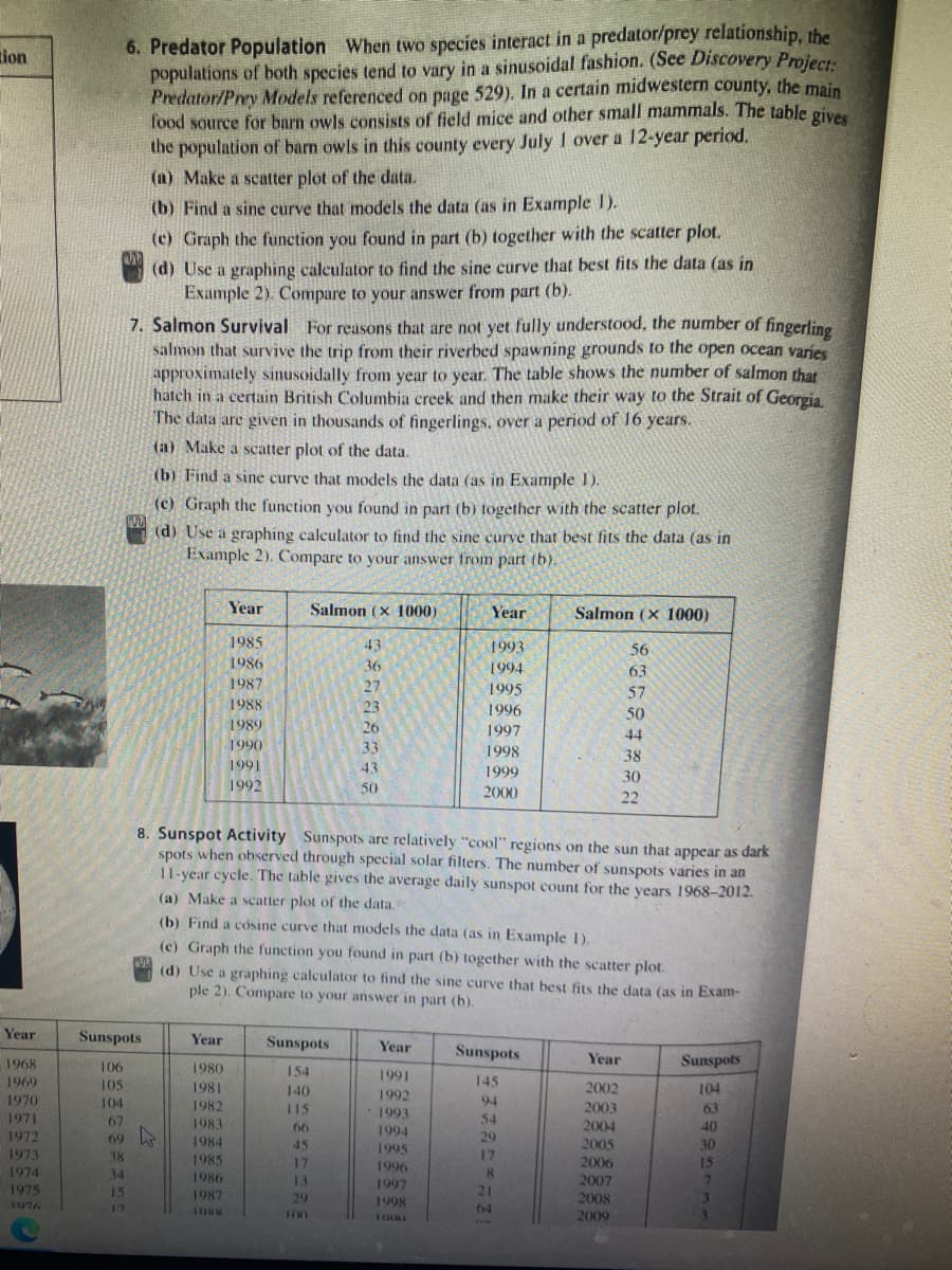 6. Predator Population When two species interact in a predator/prey relationship, the
populations of both species tend to vary in a sinusoidal fashion. (See Discovery Project
Predator/Prey Models referenced on page 529). In a certain midwestern county, the main
food source for barn owls consists of field mice and other small mammals. The table oiv
the population of barn owls in this county every July I over a 12-year period.
tion
(a) Make a scatter plot of the data.
(b) Find a sine curve that models the data (as in Example 1).
(c) Graph the function you found in part (b) together with the scatter plot.
(d) Use a graphing caleulator to find the sine curve that best fits the data (as in
Example 2). Compare to your answer from part (b).
7. Salmon Survival For reasons that are not yet fully understood, the number of fingerling
salmon that survive the trip from their riverbed spawning grounds to the open ocean varies
approximately sinusoidally from year to year. The table shows the number of salmon that
hatch in a certain British Columbia creek and then make their way to the Strait of Georgia.
The data are given in thousands of fingerlings. over a period of 16 years.
(a) Make a scatter plot of the data.
(b) Find a sine curve that models the data (as in Example 1),
(c) Graph the function you found in part (b) together with the scatter plot.
(d) Use a graphing calculator to find the sine curve that best fits the data (as in
Example 2). Compare to your answer from part (b).
Year
Salmon (x 1000)
Year
Salmon (x 1000)
1985
43
1993
56
1986
36
1994
63
1987
27
1995
57
1988
23
1996
50
1989
26
1997
44
1990
33
1998
38
1991
43
1999
30
1992
50
2000
22
8. Sunspot Activity Sunspots are relatively "cool" regions on the sun that appear as dark
spots when observed through special solar filters. The number of sunspots varies in an
11-year cycle. The table gives the average daily sunspot count for the years 1968–2012.
(a) Make a scatter plot of the data.
(b) Find a cósine curve that models the data (as in Example 1).
(c) Graph the function you found in part (b) together with the scatter plot.
(d) Use a graphing calculator to find the sine curve that best fits the data (as in Exam-
ple 2). Compare to your answer in part (b).
Year
Sunspots
Year
Sunspots
Year
Sunspots
Year
Sunspots
1968
106
1980
154
1991
1969
105
1981
145
2002
104
140
1992
1970
104
1982
115
94
2003
63
1993
1971
67
54
1983
66
1994
2004
40
1972
69
1984
45
29
2005
30
1995
1973
38
17
1985
1986
17
1996
2006
15
1974
34
8.
13
1997
2007
1975
15
1987
29
21
2008
3.
1076
1998
12
IORN
64
I00
2009
3.
