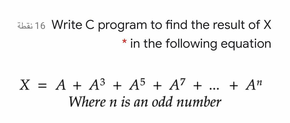 Lü 16 Write C program to find the result of X
* in the following equation
X = A + A³ + A5 + A7 +
Where n is an odd number
+ A"
...
