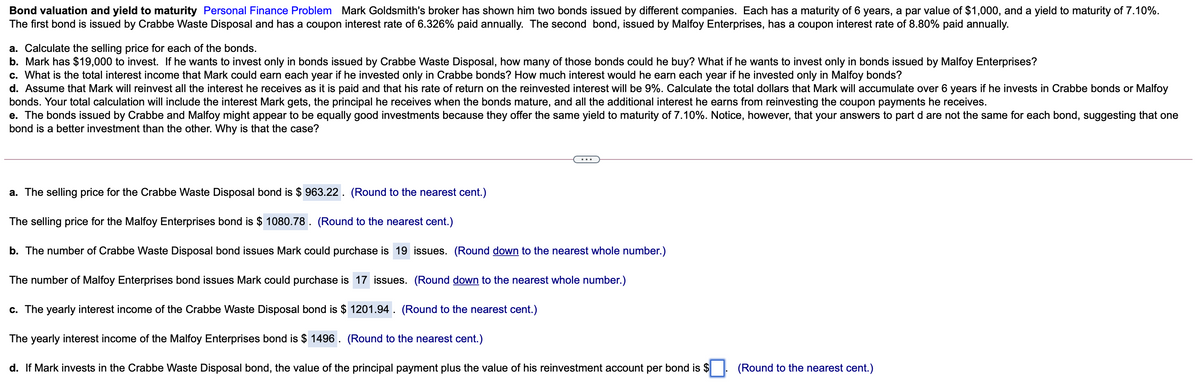 Bond valuation and yield to maturity Personal Finance Problem Mark Goldsmith's broker has shown him two bonds issued by different companies. Each has a maturity of 6 years, a par value of $1,000, and a yield to maturity of 7.10%.
The first bond is issued by Crabbe Waste Disposal and has a coupon interest rate of 6.326% paid annually. The second bond, issued by Malfoy Enterprises, has a coupon interest rate of 8.80% paid annually.
a. Calculate the selling price for each of the bonds.
b. Mark has $19,000 to invest. If he wants to invest only in bonds issued by Crabbe Waste Disposal, how many of those bonds could he buy? What if he wants to invest only in bonds issued by Malfoy Enterprises?
c. What is the total interest income that Mark could earn each year if he invested only in Crabbe bonds? How much interest would he earn each year if he invested only in Malfoy bonds?
d. Assume that Mark will reinvest all the interest he receives as it is paid and that his rate of return on the reinvested interest will be 9%. Calculate the total dollars that Mark will accumulate over 6 years if he invests in Crabbe bonds or Malfoy
bonds. Your total calculation will include the interest Mark gets, the principal he receives when the bonds mature, and all the additional interest he earns from reinvesting the coupon payments he receives.
e. The bonds issued by Crabbe and Malfoy might appear to be equally good investments because they offer the same yield to maturity of 7.10%. Notice, however, that your answers to part d are not the same for each bond, suggesting that one
bond is a better investment than the other. Why is that the case?
a. The selling price for the Crabbe Waste Disposal bond is $ 963.22. (Round to the nearest cent.)
The selling price for the Malfoy Enterprises bond is $ 1080.78. (Round to the nearest cent.)
b. The number of Crabbe Waste Disposal bond issues Mark could purchase is 19 issues. (Round down to the nearest whole number.)
The number of Malfoy Enterprises bond issues Mark could purchase is 17 issues. (Round down to the nearest whole number.)
c. The yearly interest income of the Crabbe Waste Disposal bond is $ 1201.94. (Round to the nearest cent.)
The yearly interest income of the Malfoy Enterprises bond is $ 1496 . (Round to the nearest cent.)
d. If Mark invests in the Crabbe Waste Disposal bond, the value of the principal payment plus the value of his reinvestment account per bond is $
(Round to the nearest cent.)
