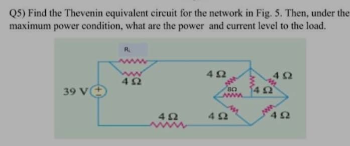 Q5) Find the Thevenin equivalent circuit for the network in Fig. 5. Then, under the
maximum power condition, what are the power and current level to the load.
R₁
4Ω
4Ω
39 V
ΔΩ
4Ω
ΒΟ
www.
4Ω
4 Ω