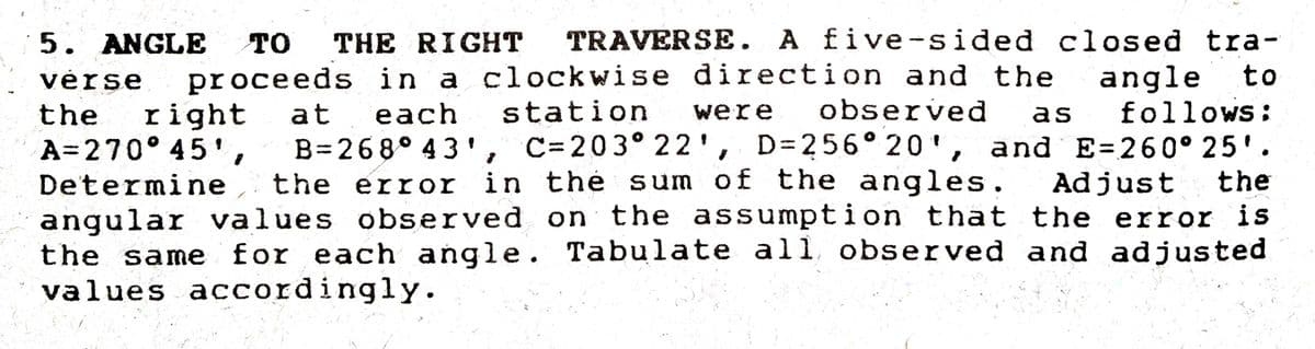 5. ANGLE TO
THE RIGНТ
TRAVERSE. A five-sided closed tra-
proceeds in a clockwise direction and the
right
angle
follows:
vérse
to
the
at
each
station
were
observed
as
A=270° 45',
, C=203° 22', D=256° 20', and E=260° 25'.
B=268 43',
the error in the sum of the angles.
Determine
Ad just
the
angular values observed on the assumption that the error is
the same for each angle. Tabulate all, observed and adjusted
values accordingly.
