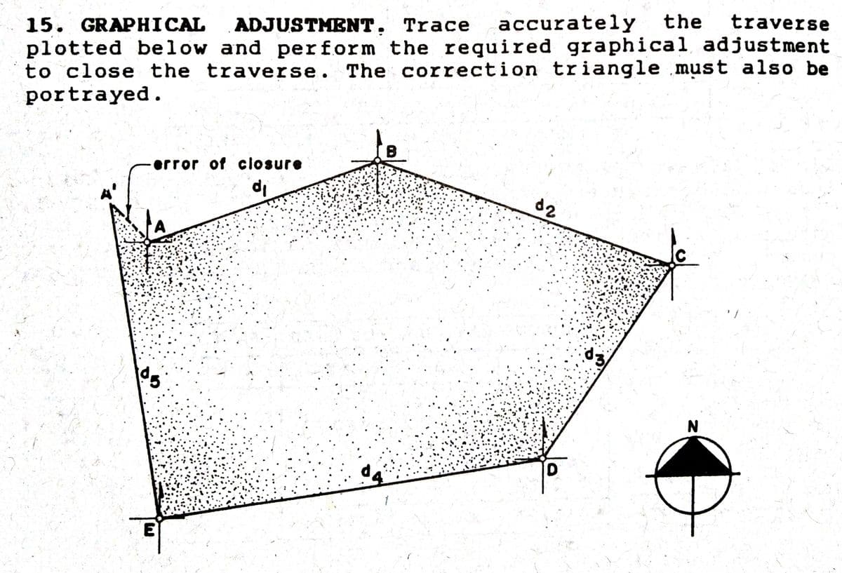 traverse
accurately the
15. GRAPHICAL ADJUSTMENT,
plotted below and perform the required graphical adjustment
to close the traverse. The correction triangle must also be
portrayed.
Trace
error of closure
d2
